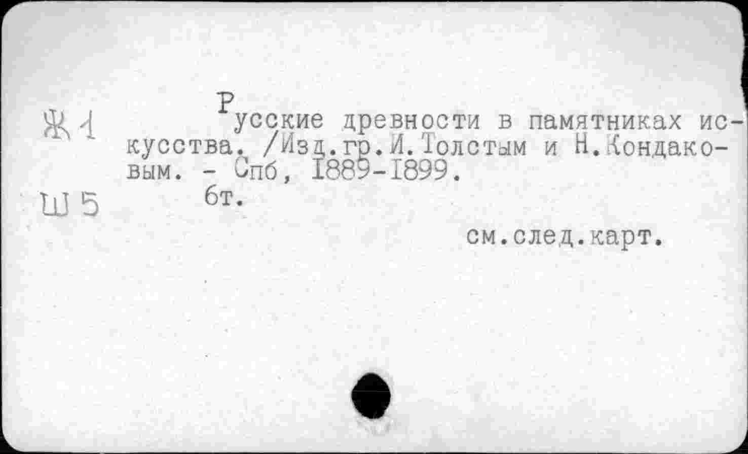 ﻿усские древности в памятниках ис кусства. /Изд.гр.И.Толстым и Н.Кондаковым. - Спб, 188*-1899.
6т.
см.след.карт.